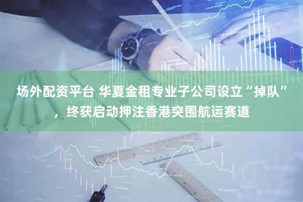 场外配资平台 华夏金租专业子公司设立“掉队”，终获启动押注香港突围航运赛道