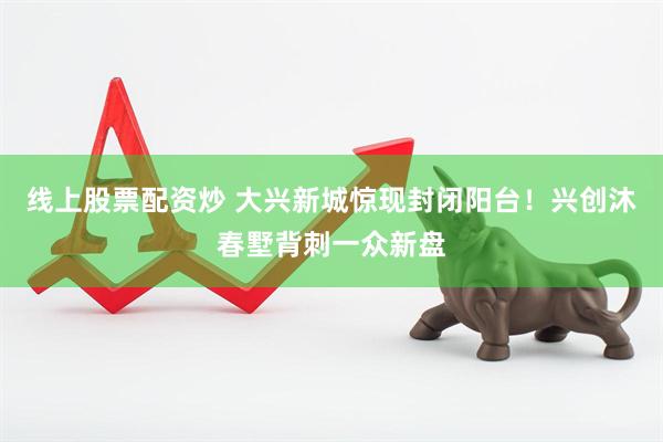 线上股票配资炒 大兴新城惊现封闭阳台！兴创沐春墅背刺一众新盘