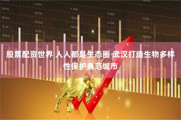 股票配资世界 人人都是生态圈 武汉打造生物多样性保护典范城市
