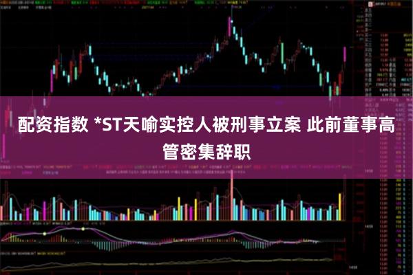 配资指数 *ST天喻实控人被刑事立案 此前董事高管密集辞职