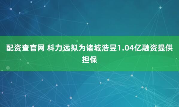 配资查官网 科力远拟为诸城浩昱1.04亿融资提供担保