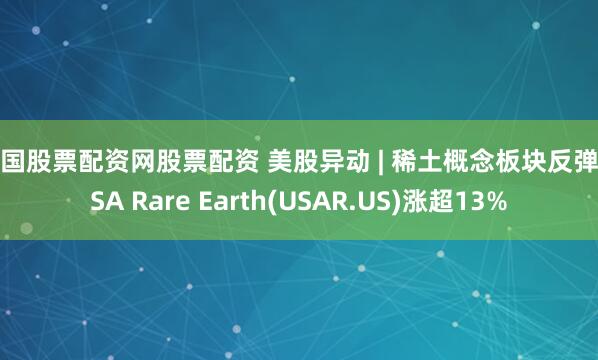中国股票配资网股票配资 美股异动 | 稀土概念板块反弹 USA Rare Earth(USAR.US)涨超13%