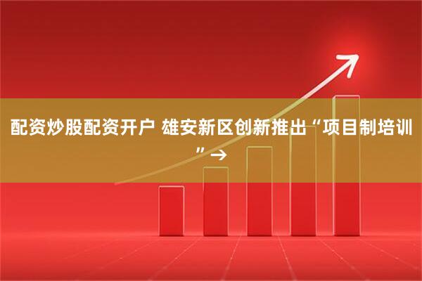 配资炒股配资开户 雄安新区创新推出“项目制培训”→