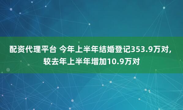 配资代理平台 今年上半年结婚登记353.9万对, 较去年上半年增加10.9万对