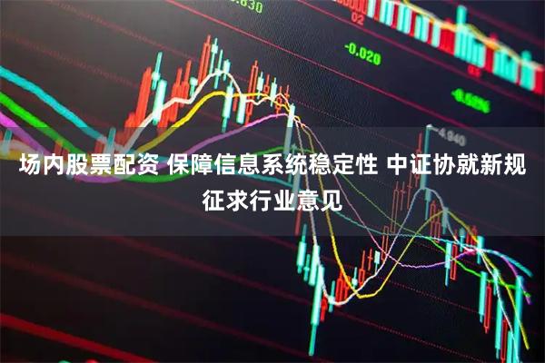 场内股票配资 保障信息系统稳定性 中证协就新规征求行业意见
