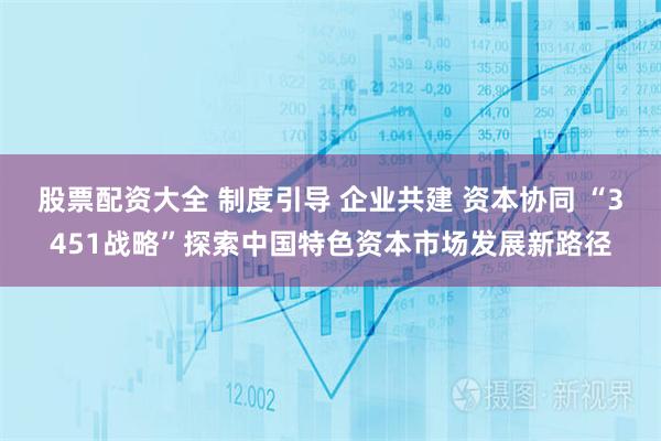 股票配资大全 制度引导 企业共建 资本协同 “3451战略”探索中国特色资本市场发展新路径
