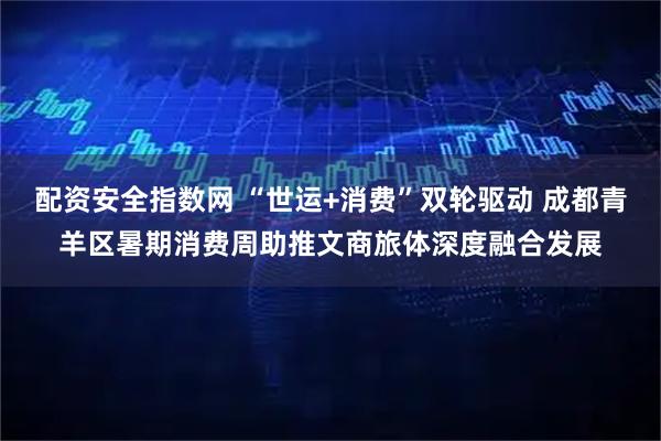 配资安全指数网 “世运+消费”双轮驱动 成都青羊区暑期消费周助推文商旅体深度融合发展