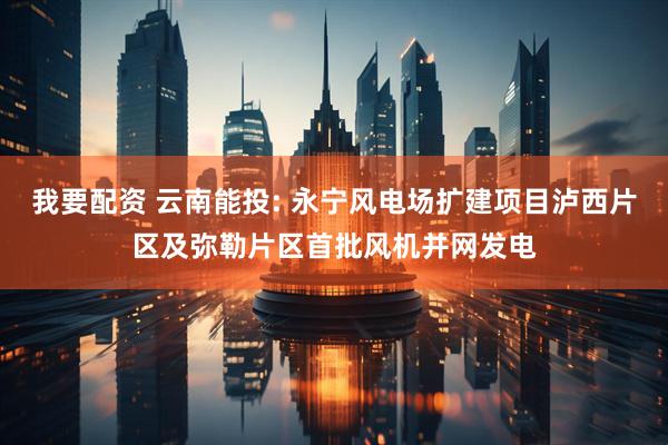 我要配资 云南能投: 永宁风电场扩建项目泸西片区及弥勒片区首批风机并网发电