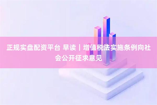 正规实盘配资平台 早读｜增值税法实施条例向社会公开征求意见