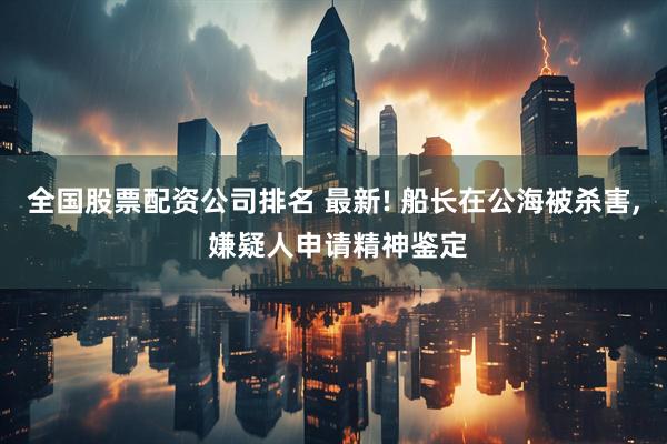 全国股票配资公司排名 最新! 船长在公海被杀害, 嫌疑人申请精神鉴定