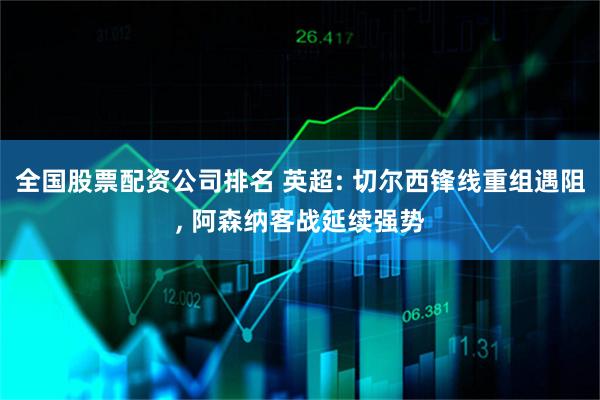 全国股票配资公司排名 英超: 切尔西锋线重组遇阻, 阿森纳客战延续强势