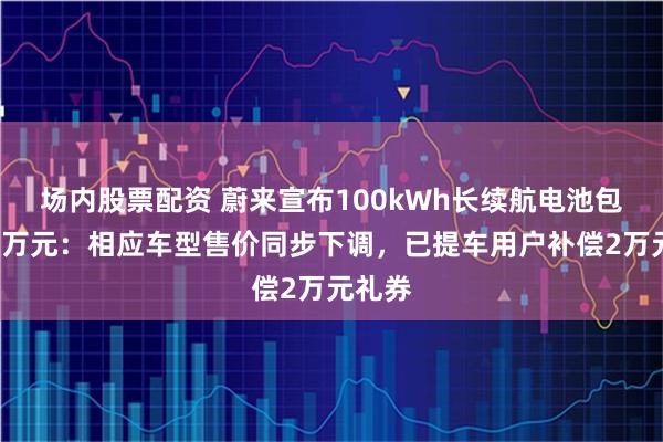 场内股票配资 蔚来宣布100kWh长续航电池包降价2万元：相应车型售价同步下调，已提车用户补偿2万元礼券