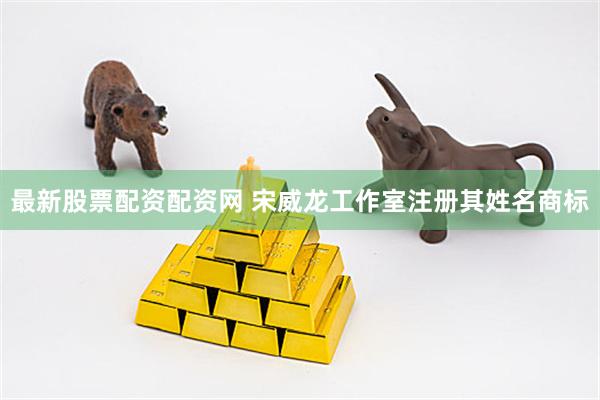 最新股票配资配资网 宋威龙工作室注册其姓名商标