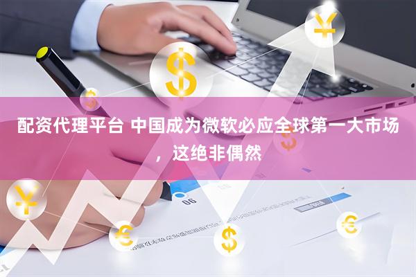 配资代理平台 中国成为微软必应全球第一大市场，这绝非偶然