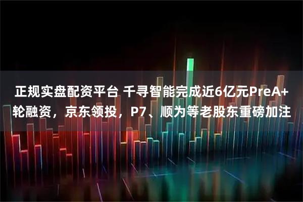 正规实盘配资平台 千寻智能完成近6亿元PreA+轮融资，京东领投，P7、顺为等老股东重磅加注