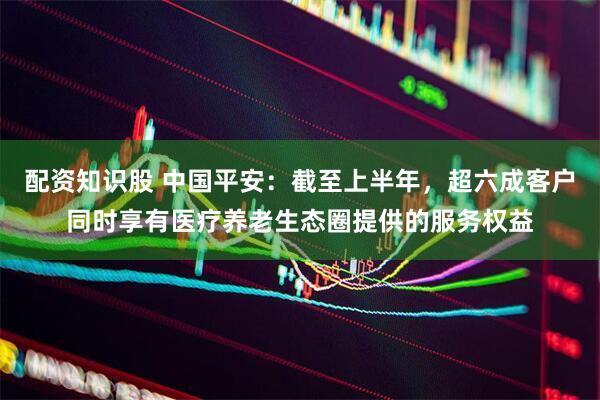 配资知识股 中国平安：截至上半年，超六成客户同时享有医疗养老生态圈提供的服务权益