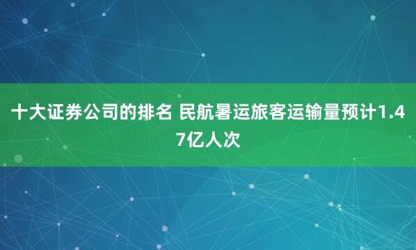 十大证券公司的排名 民航暑运旅客运输量预计1.47亿人次