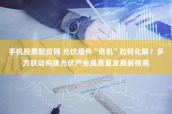 手机股票配资网 光伏组件“危机”如何化解？多方联动构建光伏产业高质量发展新格局