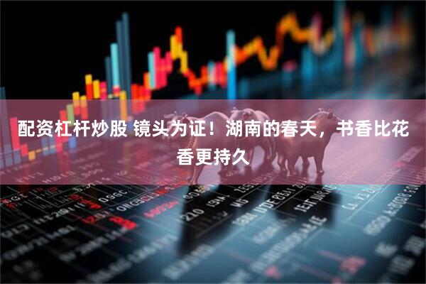 配资杠杆炒股 镜头为证！湖南的春天，书香比花香更持久