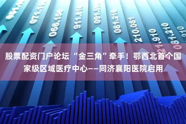 股票配资门户论坛 “金三角”牵手！鄂西北首个国家级区域医疗中心——同济襄阳医院启用