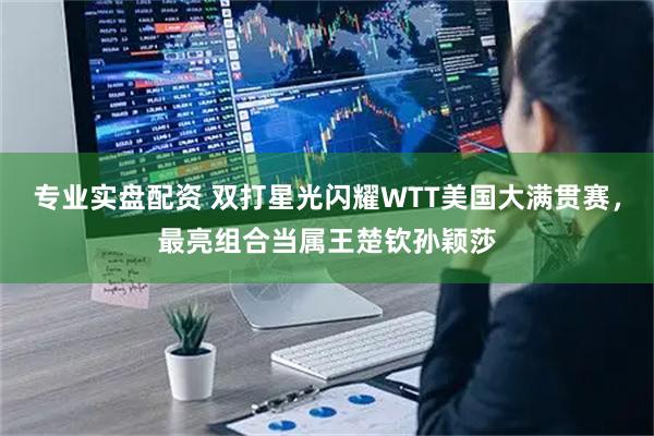 专业实盘配资 双打星光闪耀WTT美国大满贯赛，最亮组合当属王楚钦孙颖莎