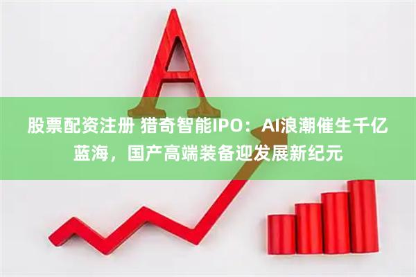 股票配资注册 猎奇智能IPO：AI浪潮催生千亿蓝海，国产高端装备迎发展新纪元