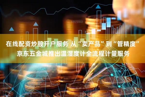 在线配资炒股开户服务 从“卖产品”到“管精度” 京东五金城推出温湿度计全流程计量服务