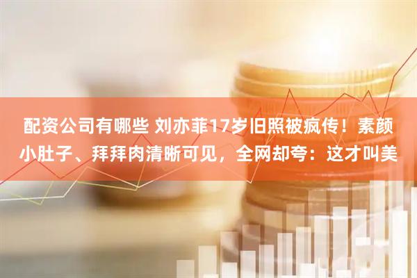 配资公司有哪些 刘亦菲17岁旧照被疯传！素颜小肚子、拜拜肉清晰可见，全网却夸：这才叫美
