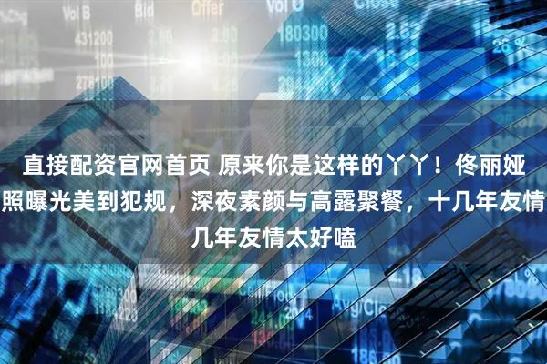 直接配资官网首页 原来你是这样的丫丫！佟丽娅大胆旧照曝光美到犯规，深夜素颜与高露聚餐，十几年友情太好嗑
