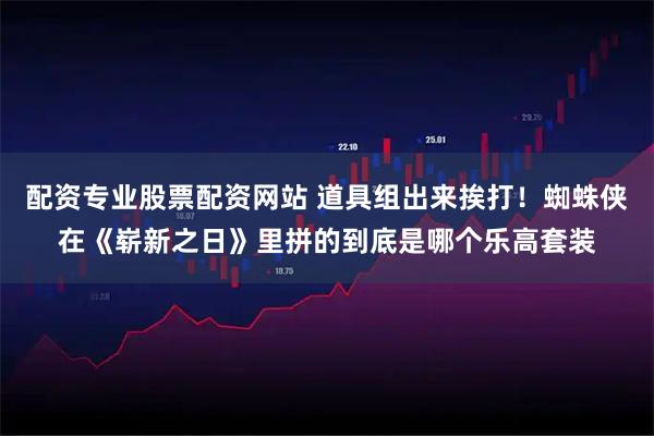 配资专业股票配资网站 道具组出来挨打！蜘蛛侠在《崭新之日》里拼的到底是哪个乐高套装