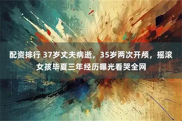 配资排行 37岁丈夫病逝，35岁两次开颅，摇滚女孩毕夏三年经历曝光看哭全网