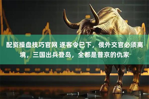 配资操盘技巧官网 逐客令已下，俄外交官必须离境，三国出兵登岛，全都是普京的仇家