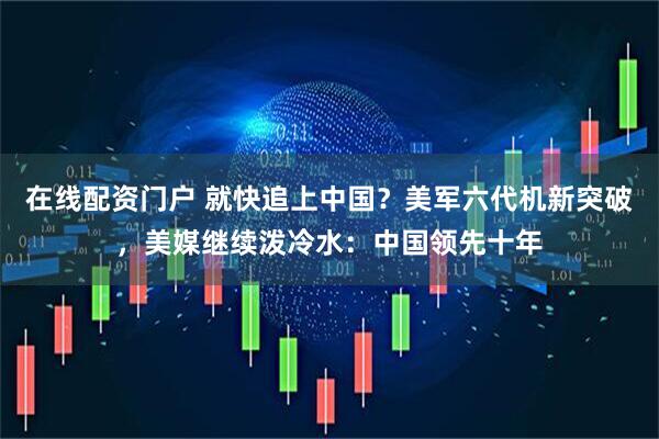 在线配资门户 就快追上中国？美军六代机新突破，美媒继续泼冷水：中国领先十年