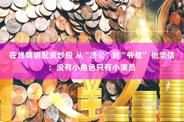 在线精明配资炒股 从“济公”到“爷叔” 他坚信：没有小角色只有小演员