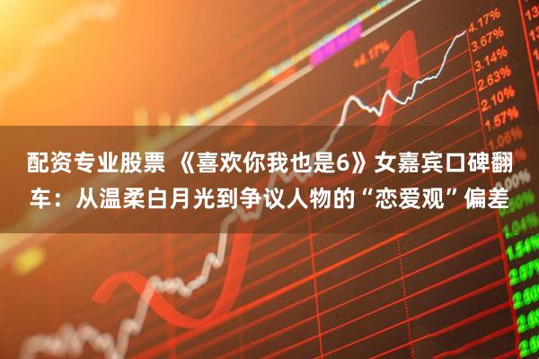 配资专业股票 《喜欢你我也是6》女嘉宾口碑翻车：从温柔白月光到争议人物的“恋爱观”偏差