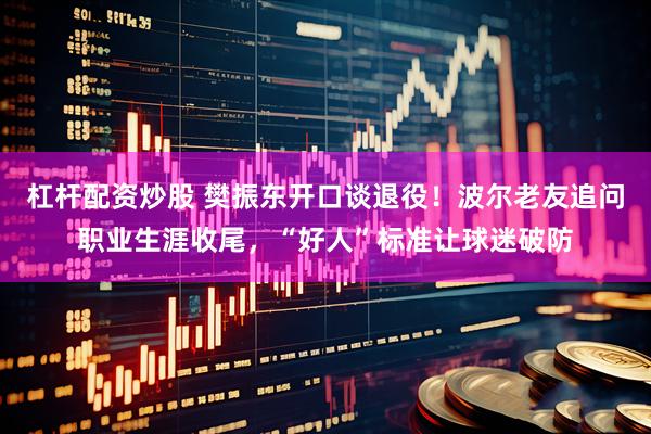 杠杆配资炒股 樊振东开口谈退役！波尔老友追问职业生涯收尾，“好人”标准让球迷破防